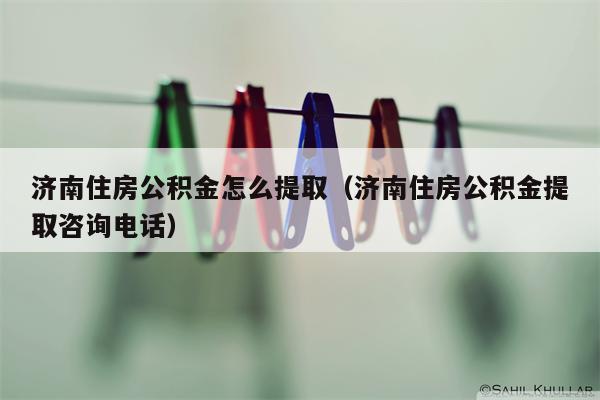 济南住房公积金怎么提取（济南住房公积金提取咨询电话）