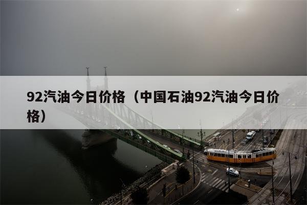 92汽油今日价格（中国石油92汽油今日价格）