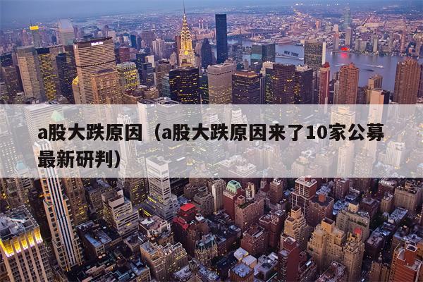 a股大跌原因（a股大跌原因来了10家公募最新研判）