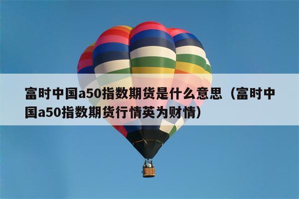 富时中国a50指数期货是什么意思（富时中国a50指数期货行情英为财情）