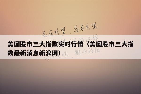美国股市三大指数实时行情（美国股市三大指数最新消息新浪网）