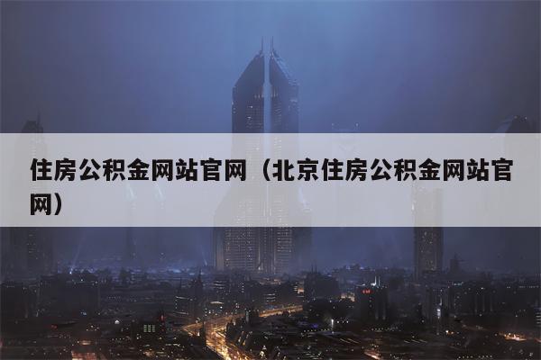 住房公积金网站官网（北京住房公积金网站官网）