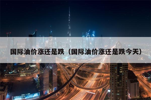 国际油价涨还是跌（国际油价涨还是跌今天）