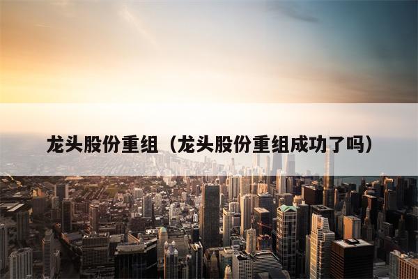 龙头股份重组（龙头股份重组成功了吗）