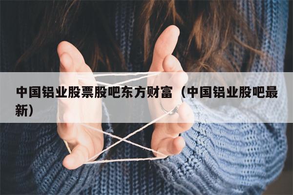 中国铝业股票股吧东方财富（中国铝业股吧最新）