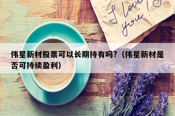 伟星新材股票可以长期持有吗?（伟星新材是否可持续盈利）