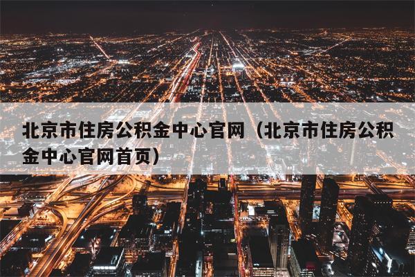 北京市住房公积金中心官网（北京市住房公积金中心官网首页）