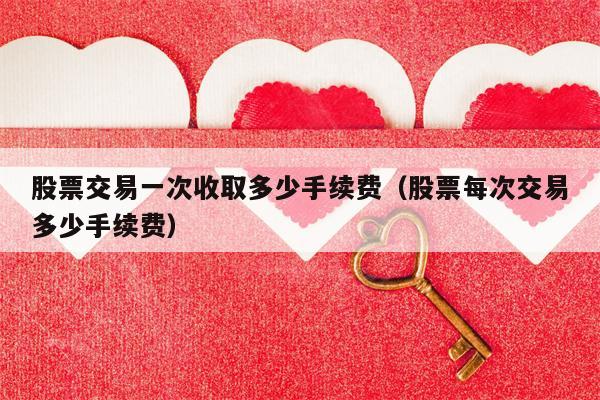 股票交易一次收取多少手续费（股票每次交易多少手续费）