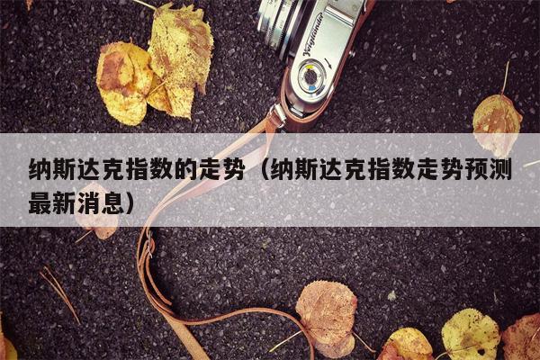 纳斯达克指数的走势（纳斯达克指数走势预测最新消息）