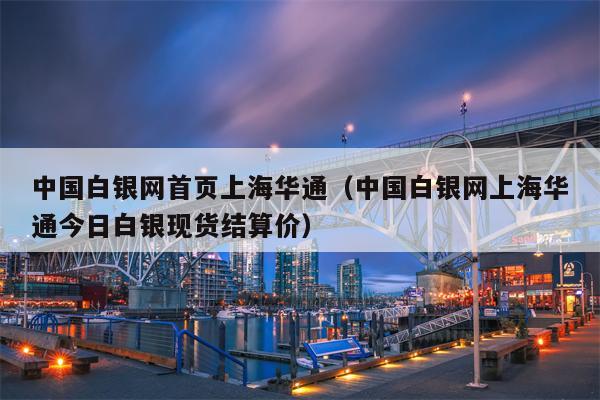 中国白银网首页上海华通（中国白银网上海华通今日白银现货结算价）