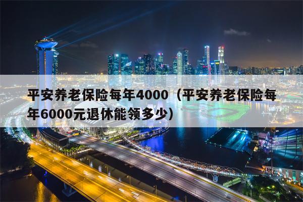 平安养老保险每年4000（平安养老保险每年6000元退休能领多少）