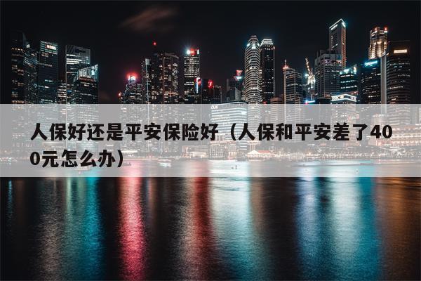人保好还是平安保险好（人保和平安差了400元怎么办）