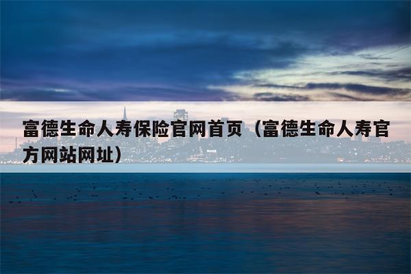富德生命人寿保险官网首页（富德生命人寿官方网站网址）