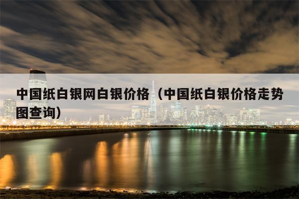 中国纸白银网白银价格（中国纸白银价格走势图查询）