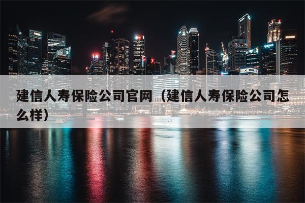 建信人寿保险公司官网（建信人寿保险公司怎么样）