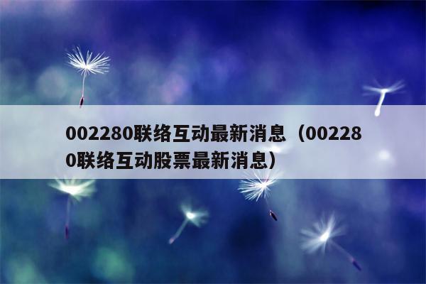 002280联络互动最新消息（002280联络互动股票最新消息）