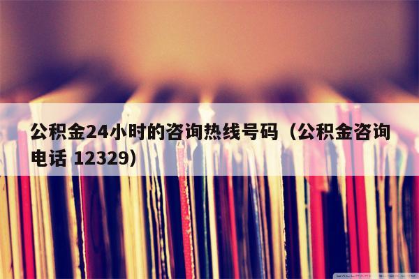 公积金24小时的咨询热线号码（公积金咨询电话 12329）