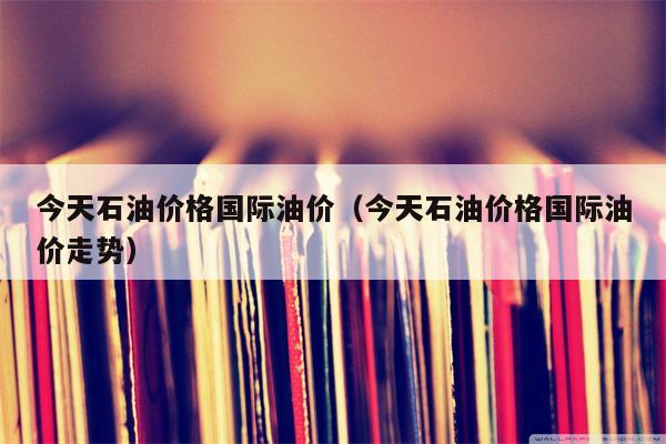 今天石油价格国际油价（今天石油价格国际油价走势）