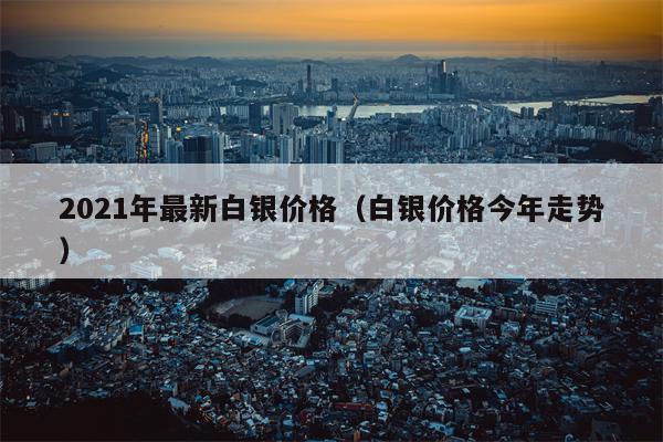2021年最新白银价格（白银价格今年走势）