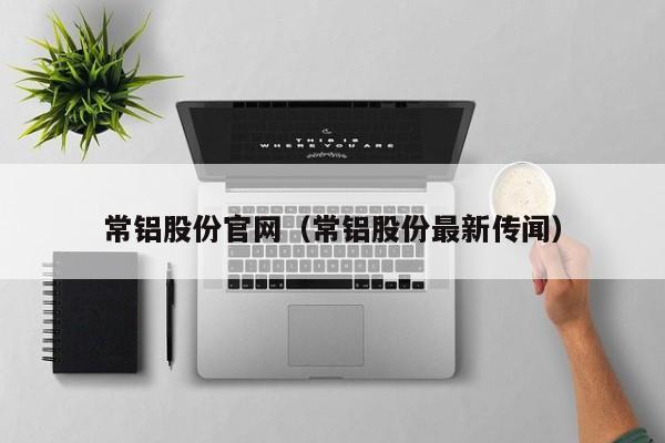 常铝股份官网（常铝股份最新传闻）