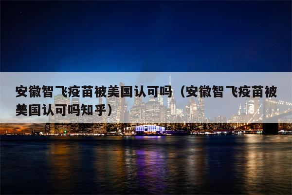 安徽智飞疫苗被美国认可吗（安徽智飞疫苗被美国认可吗知乎）