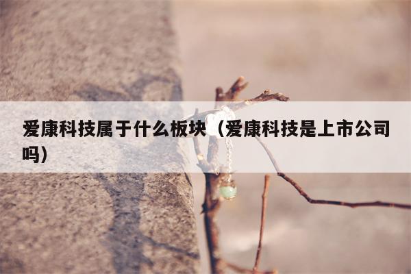 爱康科技属于什么板块（爱康科技是上市公司吗）