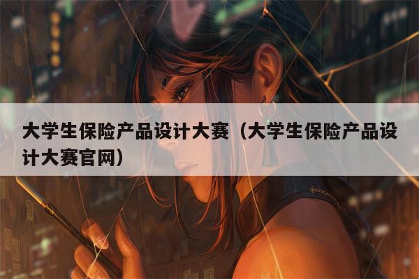 大学生保险产品设计大赛（大学生保险产品设计大赛官网）