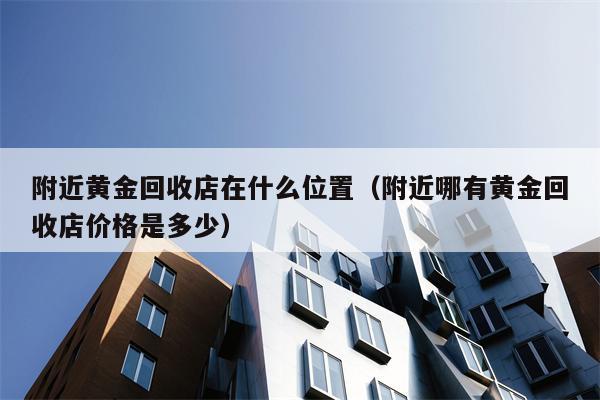 附近黄金回收店在什么位置（附近哪有黄金回收店价格是多少）
