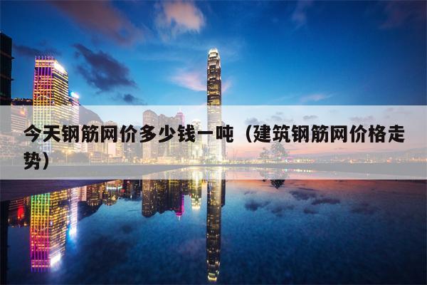 今天钢筋网价多少钱一吨（建筑钢筋网价格走势）