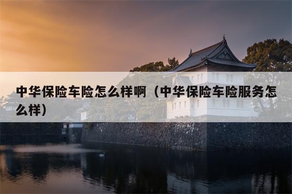 中华保险车险怎么样啊（中华保险车险服务怎么样）