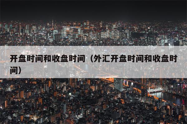 开盘时间和收盘时间（外汇开盘时间和收盘时间）