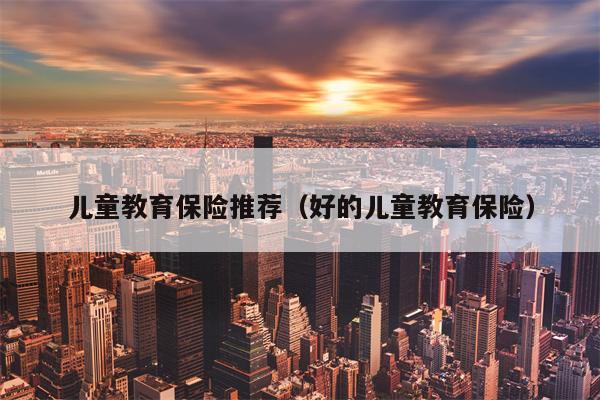 儿童教育保险推荐（好的儿童教育保险）