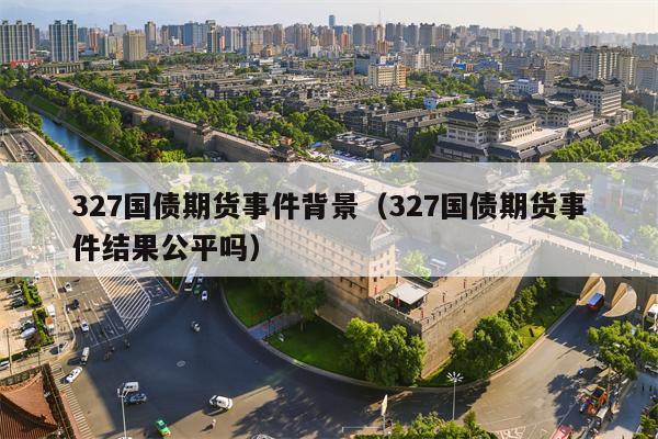 327国债期货事件背景（327国债期货事件结果公平吗）