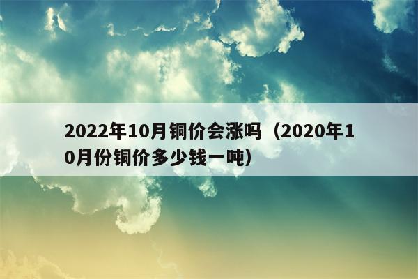 2022年10月铜价会涨吗（2020年10月份铜价多少钱一吨）