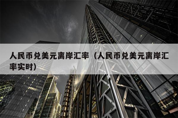 人民币兑美元离岸汇率（人民币兑美元离岸汇率实时）
