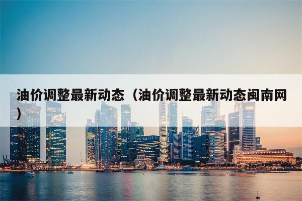 油价调整最新动态（油价调整最新动态闽南网）