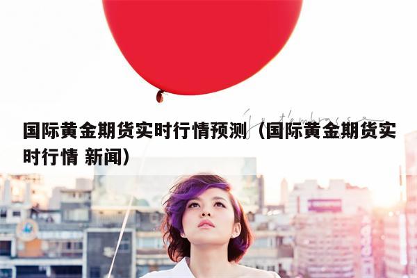 国际黄金期货实时行情预测（国际黄金期货实时行情 新闻）