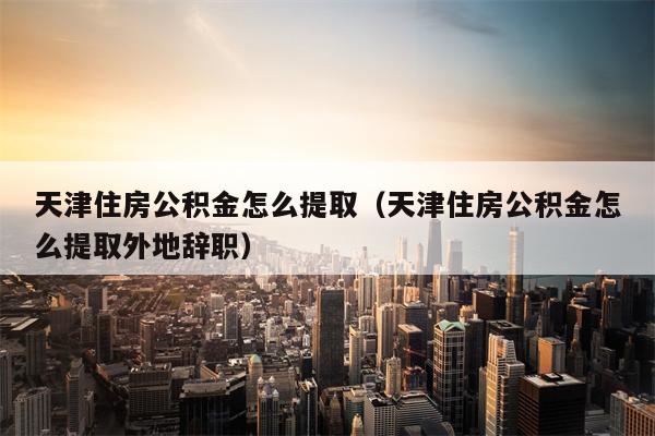 天津住房公积金怎么提取（天津住房公积金怎么提取外地辞职）