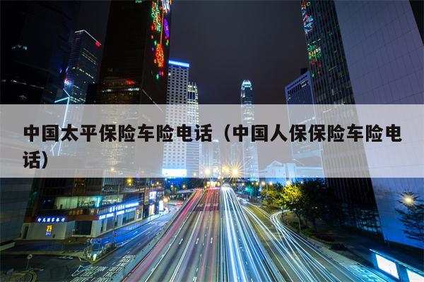 中国太平保险车险电话（中国人保保险车险电话）