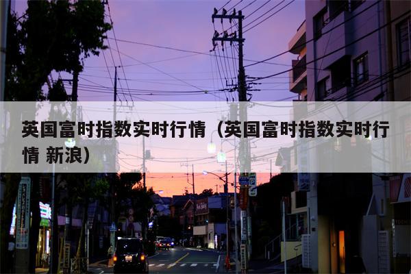 英国富时指数实时行情（英国富时指数实时行情 新浪）