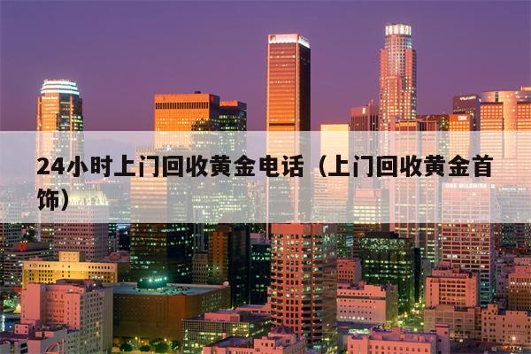 24小时上门回收黄金电话（上门回收黄金首饰）