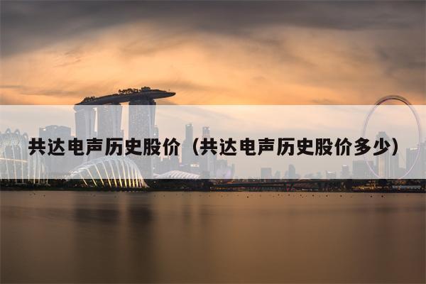 共达电声历史股价（共达电声历史股价多少）