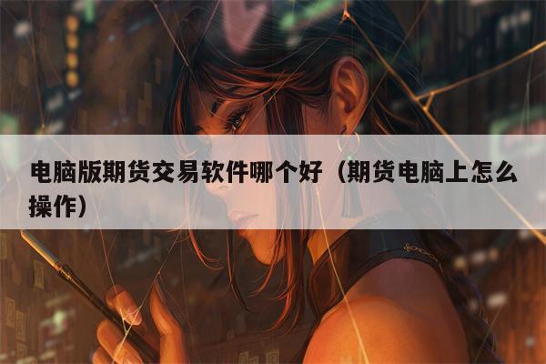 电脑版期货交易软件哪个好（期货电脑上怎么操作）