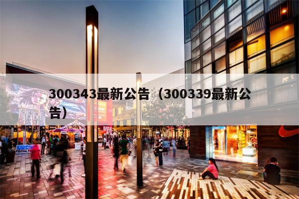 300343最新公告（300339最新公告）