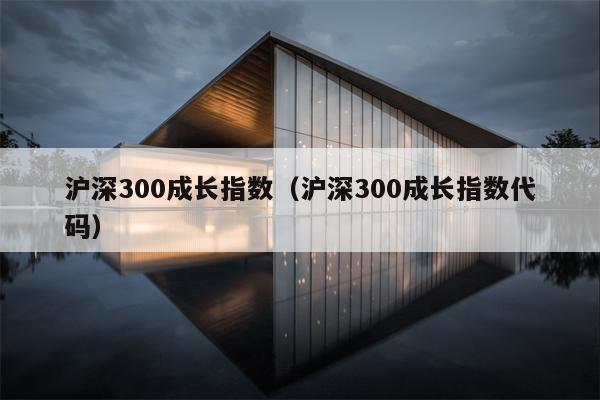 沪深300成长指数（沪深300成长指数代码）