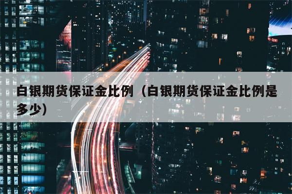 白银期货保证金比例（白银期货保证金比例是多少）