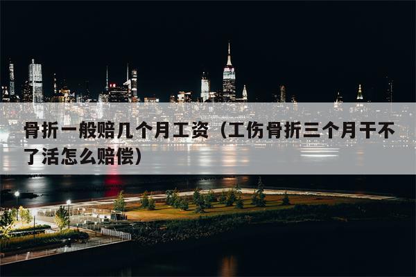 骨折一般赔几个月工资（工伤骨折三个月干不了活怎么赔偿）