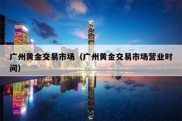 广州黄金交易市场（广州黄金交易市场营业时间）