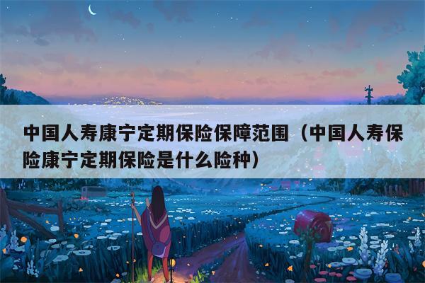 中国人寿康宁定期保险保障范围（中国人寿保险康宁定期保险是什么险种）