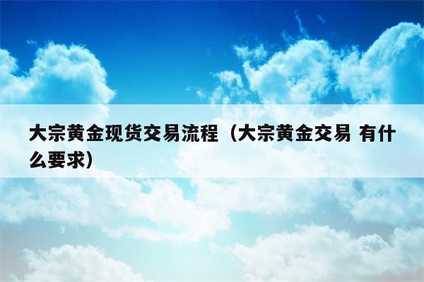大宗黄金现货交易流程（大宗黄金交易 有什么要求）